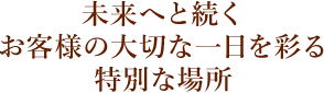 未来へと続く お客様の大切な一日を彩る 特別な場所
