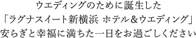 ウエディングのために誕生した 「ラグナスイート新横浜 ホテル＆ウエディング」 安らぎと幸福に満ちた一日をお過ごしください