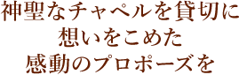 神聖なチャペルを貸切に 想いをこめた 感動のプロポーズを